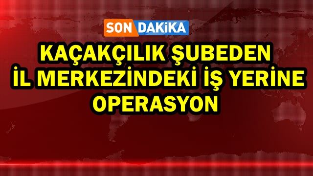 Kaçakçılık şubeden il merkezindeki iş yerine operasyon