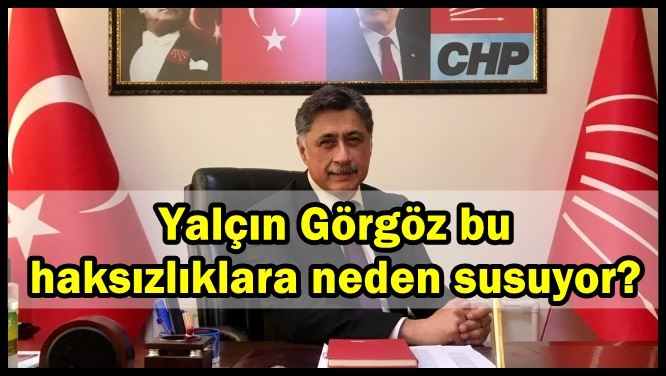 Yalçın Görgöz bu haksızlıklara neden susuyor?